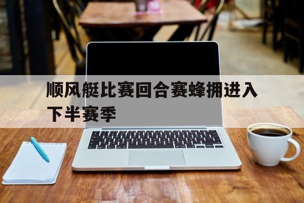 开云体育登录-顺风艇比赛回合赛蜂拥进入下半赛季